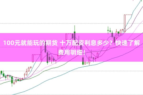 100元就能玩的期货 十万配资利息多少？快速了解费用明细！