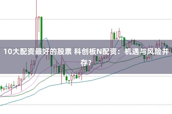 10大配资最好的股票 科创板N配资：机遇与风险并存？