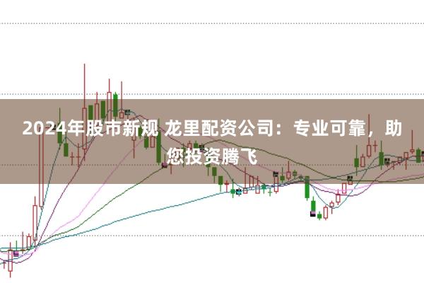 2024年股市新规 龙里配资公司：专业可靠，助您投资腾飞