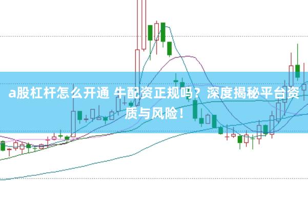 a股杠杆怎么开通 牛配资正规吗？深度揭秘平台资质与风险！