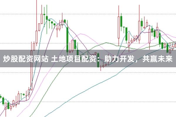 炒股配资网站 土地项目配资：助力开发，共赢未来