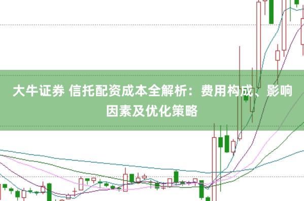 大牛证券 信托配资成本全解析：费用构成、影响因素及优化策略