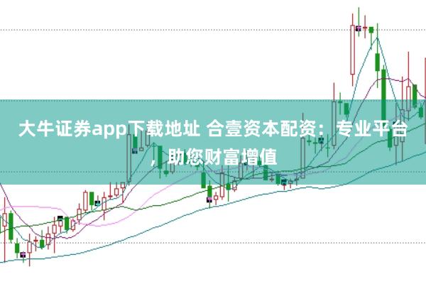 大牛证券app下载地址 合壹资本配资：专业平台，助您财富增值
