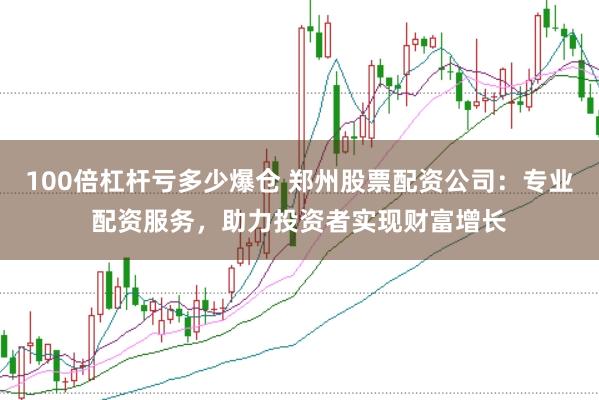 100倍杠杆亏多少爆仓 郑州股票配资公司：专业配资服务，助力投资者实现财富增长