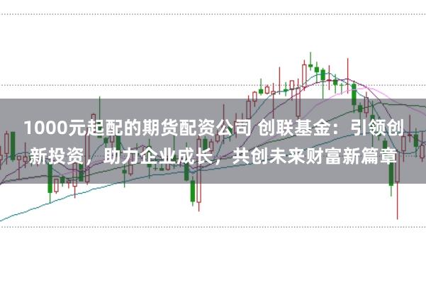 1000元起配的期货配资公司 创联基金：引领创新投资，助力企业成长，共创未来财富新篇章