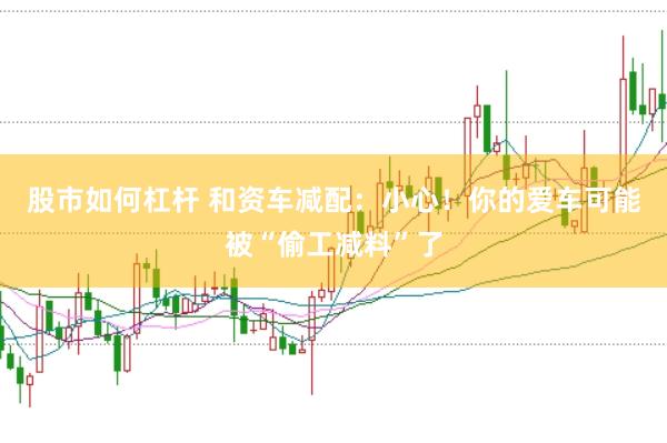 股市如何杠杆 和资车减配：小心！你的爱车可能被“偷工减料”了