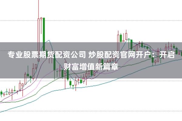 专业股票期货配资公司 炒股配资官网开户：开启财富增值新篇章
