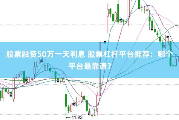 股票融资50万一天利息 股票杠杆平台推荐：哪个平台最靠谱？