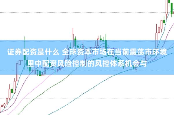 证券配资是什么 全球资本市场在当前震荡市环境里中配资风险控制的风控体系机会与