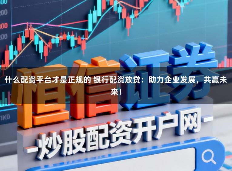 什么配资平台才是正规的 银行配资放贷：助力企业发展，共赢未来！